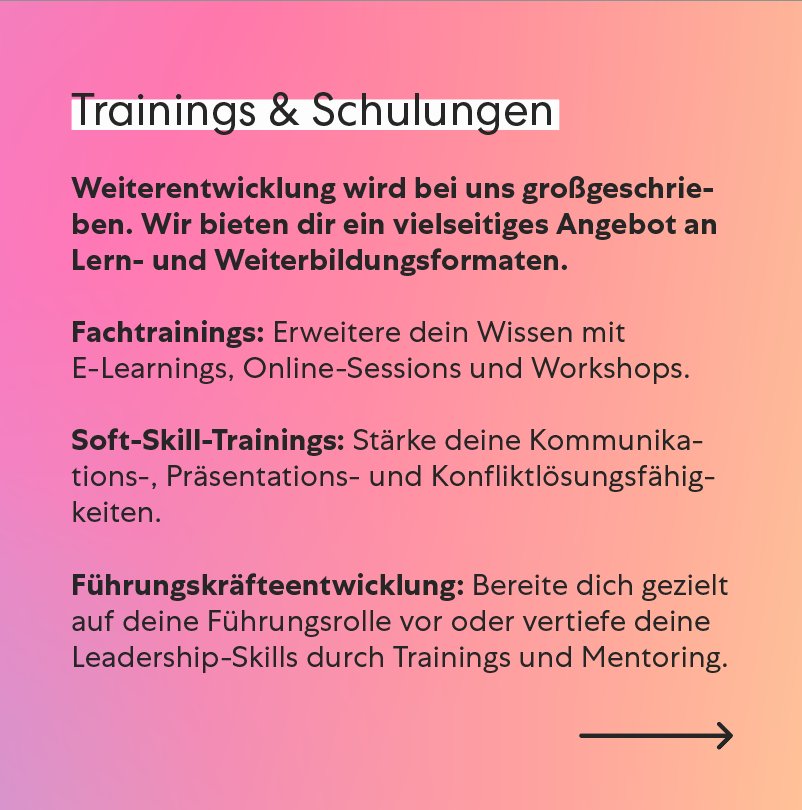 Trainings & Schulungen Weiterentwicklung wird bei uns großgeschrieben. Wir bieten dir ein vielseitiges Angebot an Lern- und Weiterbildungsformaten, das dich sowohl fachlich als auch persönlich weiterbringt. Fachtrainings: Erweitere dein Wissen mit E-Learnings, Online-Sessions und Workshops. Soft-Skill-Trainings: Stärke deine Kommunikations-, Präsentations- und Konfliktlösungsfähigkeiten. Führungskräfteentwicklung: Bereite dich gezielt auf deine Führungsrolle vor oder vertiefe deine Leadership-Skills durch Trainings und Mentoring. Trainings & Schulungen Weiterentwicklung wird bei uns großgeschrieben. Wir bieten dir ein vielseitiges Angebot an Lern- und Weiterbildungsformaten, das dich sowohl fachlich als auch persönlich weiterbringt. Fachtrainings: Erweitere dein Wissen mit E-Learnings, Online-Sessions und Workshops. Soft-Skill-Trainings: Stärke deine Kommunikations-, Präsentations- und Konfliktlösungsfähigkeiten. Führungskräfteentwicklung: Bereite dich gezielt auf deine Führungsrolle vor oder vertiefe deine Leadership-Skills durch Trainings und Mentoring.