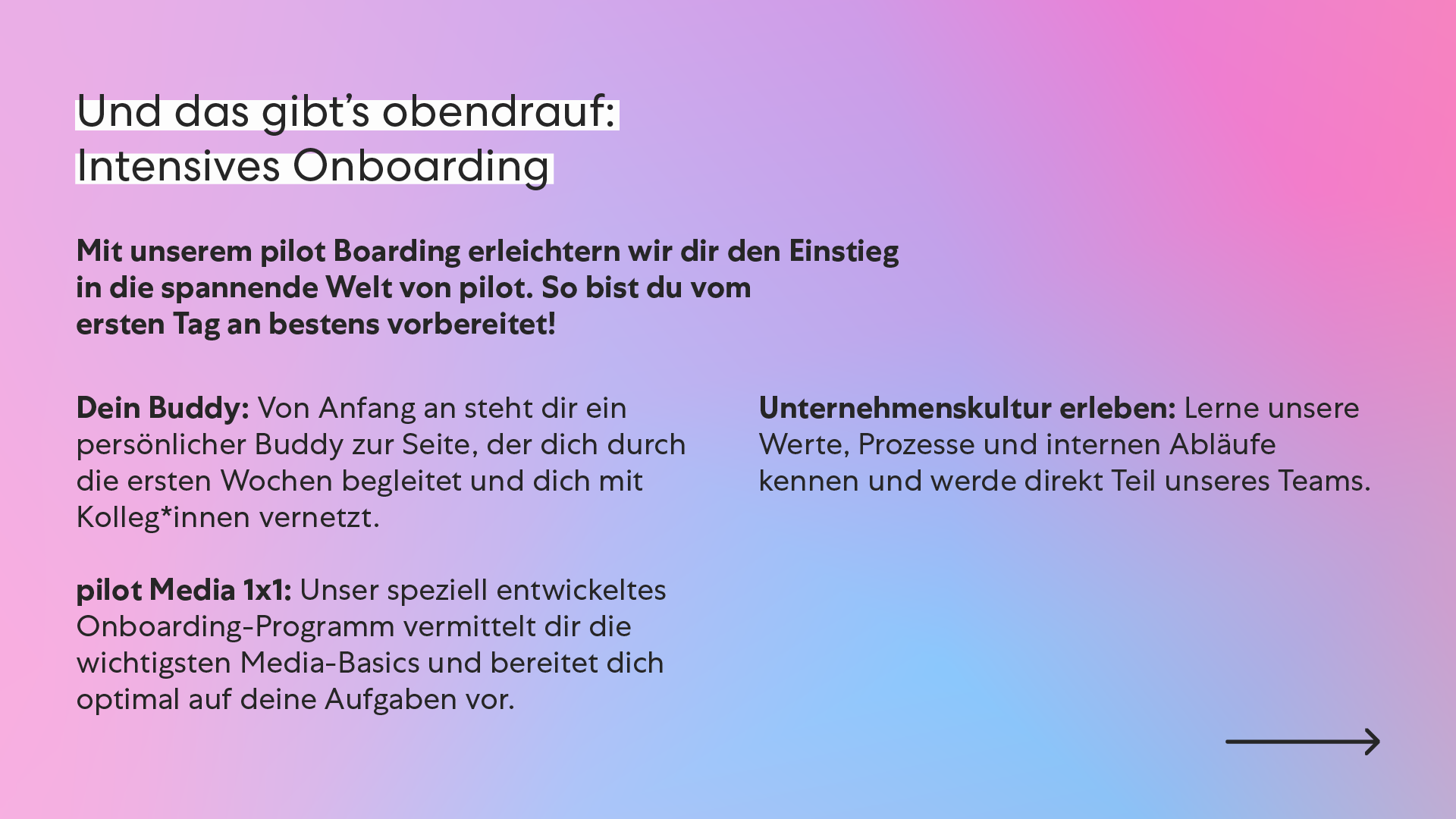 “Und das gibt’s obendrauf:” Intensives Onboarding Mit unserem pilot Boarding erleichtern wir dir den Einstieg in die spannende Welt von pilot. So bist du vom ersten Tag an bestens vorbereitet! Dein Buddy: Von Anfang an steht dir ein persönlicher Buddy zur Seite, der dich durch die ersten Wochen begleitet und dich mit Kolleg*innen vernetzt. pilot Media 1x1: Unser speziell entwickeltes Onboarding-Programm vermittelt dir die wichtigsten Media-Basics und bereitet dich optimal auf deine Aufgaben vor. Unternehmenskultur erleben: Lerne unsere Werte, Prozesse und internen Abläufe kennen und werde direkt Teil unseres Teams. “Und das gibt’s obendrauf:” Intensives Onboarding Mit unserem pilot Boarding erleichtern wir dir den Einstieg in die spannende Welt von pilot. So bist du vom ersten Tag an bestens vorbereitet! Dein Buddy: Von Anfang an steht dir ein persönlicher Buddy zur Seite, der dich durch die ersten Wochen begleitet und dich mit Kolleg*innen vernetzt. pilot Media 1x1: Unser speziell entwickeltes Onboarding-Programm vermittelt dir die wichtigsten Media-Basics und bereitet dich optimal auf deine Aufgaben vor. Unternehmenskultur erleben: Lerne unsere Werte, Prozesse und internen Abläufe kennen und werde direkt Teil unseres Teams.