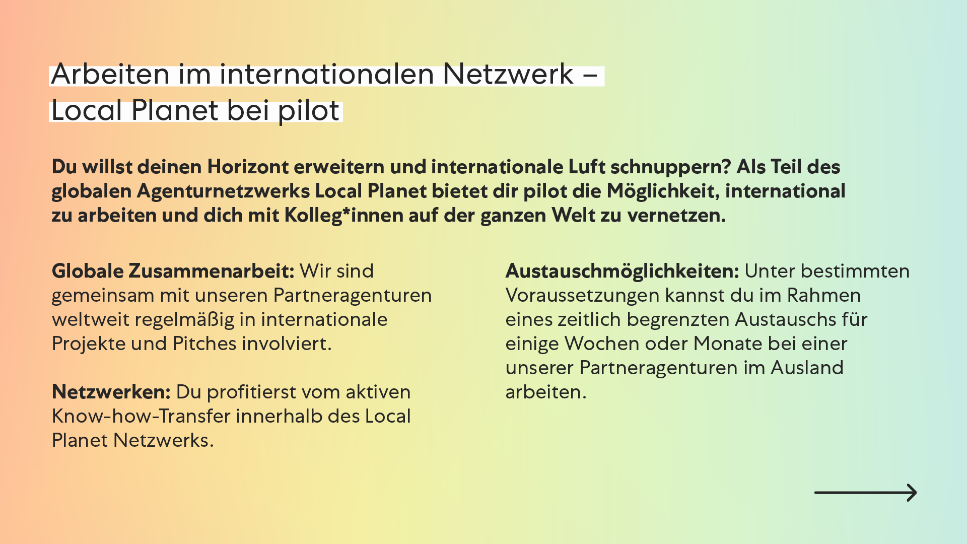 Arbeiten im internationalen Netzwerk – Local Planet bei pilot Du willst deinen Horizont erweitern und internationale Luft schnuppern? Als Teil des globalen Agenturnetzwerks Local Planet bietet dir pilot die Möglichkeit, international zu arbeiten und dich mit Kolleg*innen auf der ganzen Welt zu vernetzen. Globale Zusammenarbeit: Wir sind gemeinsam mit unseren Partneragenturen weltweit regelmäßig in internationale Projekte und Pitches involviert. Netzwerken: Du profitierst vom aktiven Know-how-Transfer innerhalb des Local Planet Netzwerks. Austauschmöglichkeiten: Unter bestimmten Voraussetzungen kannst du im Rahmen eines zeitlich begrenzten Austauschs für einige Wochen oder Monate bei einer unserer Partneragenturen im Ausland arbeiten. Arbeiten im internationalen Netzwerk – Local Planet bei pilot Du willst deinen Horizont erweitern und internationale Luft schnuppern? Als Teil des globalen Agenturnetzwerks Local Planet bietet dir pilot die Möglichkeit, international zu arbeiten und dich mit Kolleg*innen auf der ganzen Welt zu vernetzen. Globale Zusammenarbeit: Wir sind gemeinsam mit unseren Partneragenturen weltweit regelmäßig in internationale Projekte und Pitches involviert. Netzwerken: Du profitierst vom aktiven Know-how-Transfer innerhalb des Local Planet Netzwerks. Austauschmöglichkeiten: Unter bestimmten Voraussetzungen kannst du im Rahmen eines zeitlich begrenzten Austauschs für einige Wochen oder Monate bei einer unserer Partneragenturen im Ausland arbeiten.