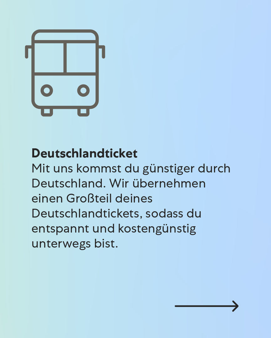 Deutschlandticket Mit uns kommst du günstiger durch Deutschland. Wir übernehmen einen Großteil deines Deutschlandtickets, sodass du entspannt und kostengünstig unterwegs bist. Deutschlandticket Mit uns kommst du günstiger durch Deutschland. Wir übernehmen einen Großteil deines Deutschlandtickets, sodass du entspannt und kostengünstig unterwegs bist.