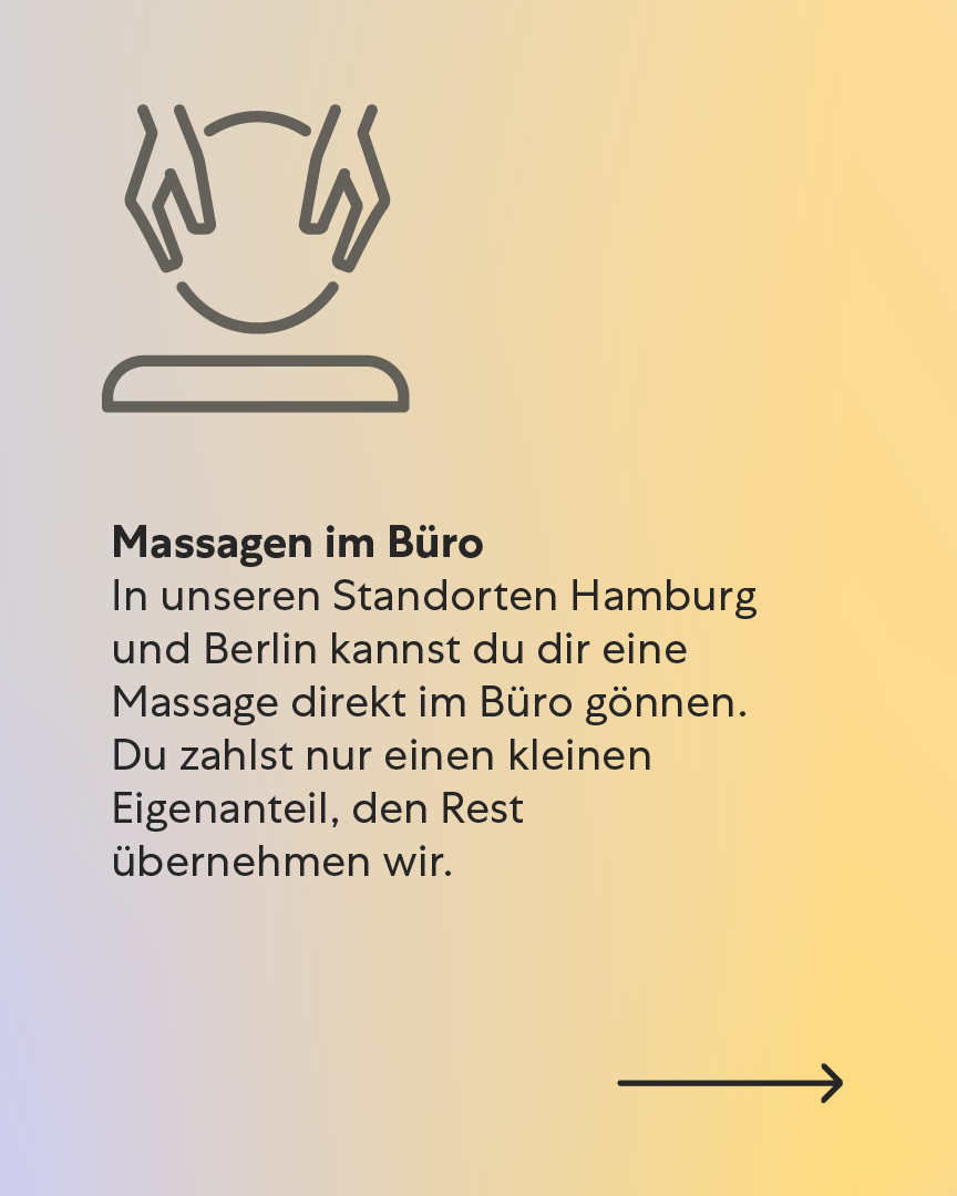 Massagen im Büro – Entspannung inklusive In unseren Standorten Hamburg und Berlin kannst du dir eine Massage direkt im Büro gönnen. Du zahlst nur einen kleinen Eigenanteil, den Rest übernehmen wir. Massagen im Büro – Entspannung inklusive In unseren Standorten Hamburg und Berlin kannst du dir eine Massage direkt im Büro gönnen. Du zahlst nur einen kleinen Eigenanteil, den Rest übernehmen wir.
