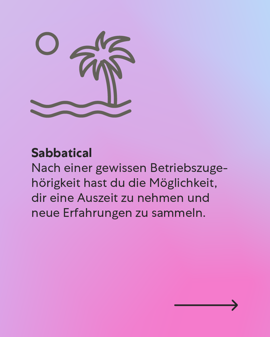 Sabbatical – Deine Auszeit, deine Entscheidung Nach einer gewissen Betriebszugehörigkeit hast du die Möglichkeit, dir eine Auszeit zu nehmen und neue Erfahrungen zu sammeln. Sabbatical – Deine Auszeit, deine Entscheidung Nach einer gewissen Betriebszugehörigkeit hast du die Möglichkeit, dir eine Auszeit zu nehmen und neue Erfahrungen zu sammeln.